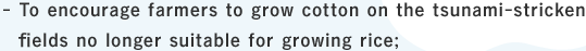 To encourage farmers to grow cotton on the tsunami-stricken fields no longer suitable for growing rice;