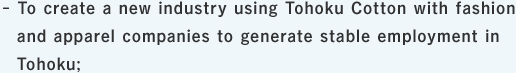To create a new industry using Tohoku Cotton with fashion and apparel companies to generate stable employment in Tohoku;