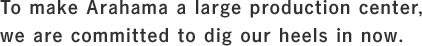 To make Arahama a large production center, we are committed to dig our heels in now
