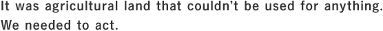 It was agricultural land that couldn’t be used for anything. We needed to act.