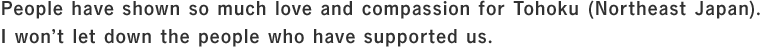 People have shown so much love and compassion for Tohoku (Northeast Japan). I won’t let down the people who have supported us.