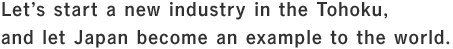 Let’s start a new industry in the Tohoku, and let Japan become an example to the world.