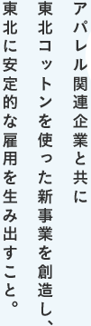 アパレル関連企業と共に東北コットンを使った新事業を創造し、東北に安定的な雇用を生み出すこと。