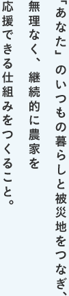 「あなた」のいつもの暮らしと被災地をつなぎ、無理なく、継続的に農家を応援できる仕組みをつくること。