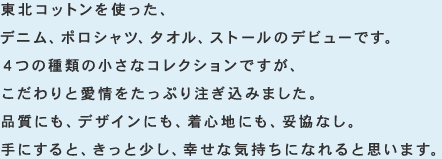 東北コットンを使った、デニム、ポロシャツ、タオル、ストールのデビューです。4つの種類の小さなコレクションですが、こだわりと愛情をたっぷり注ぎ込みました。品質にも、デザインにも、着心地にも、妥協なし。手にすると、きっと少し、幸せな気持ちになれると思います。