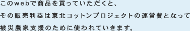 このwebで商品を買っていただくと、その販売利益は東北コットンプロジェクトの運営費となって被災農家支援のために使われていきます。