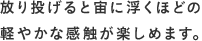 放り投げると宙に浮くほどの軽やかな感触が楽しめます。