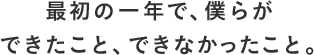 最初の一年で、僕らができたこと、できなかったこと。