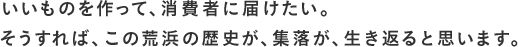 いいものを作って、消費者に届けたい。そうすれば、この荒浜の歴史が、集落が、生き返ると思います。