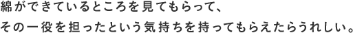 綿ができているところを見てもらって、その一役を担ったという気持ちを持ってもらえたらうれしい。