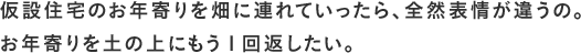 仮設住宅のお年寄りを畑に連れていったら、全然表情が違うの。お年寄りを土の上にもう1回返したい。