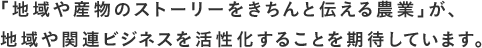 「地域や産物のストーリーをきちんと伝える農業」が、地域や関連ビジネスを活性化することを期待しています。