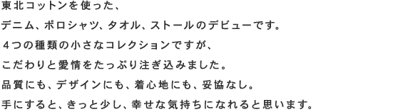 東北コットンを使った、デニム、ポロシャツ、タオル、ストールのデビューです。4つの種類の小さなコレクションですが、こだわりと愛情をたっぷり注ぎ込みました。品質にも、デザインにも、着心地にも、妥協なし。手にすると、きっと少し、幸せな気持ちになれると思います。