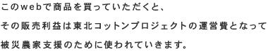 このwebで商品を買っていただくと、その販売利益は東北コットンプロジェクトの運営費となって被災農家支援のために使われていきます。