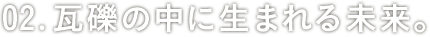 02:瓦礫の中に生まれる未来。