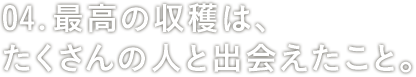 04: 最高の収穫は、たくさんの人と出会えたこと。