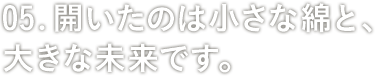 05: 開いたのは小さな綿と、大きな未来です。