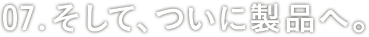 07:そして、ついに製品へ。