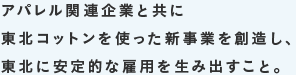 アパレル関連企業と共に東北コットンを使った新事業を創造し、東北に安定的な雇用を生み出すこと。