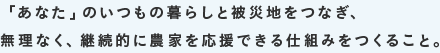 「あなた」のいつもの暮らしと被災地をつなぎ、無理なく、継続的に農家を応援できる仕組みをつくること。